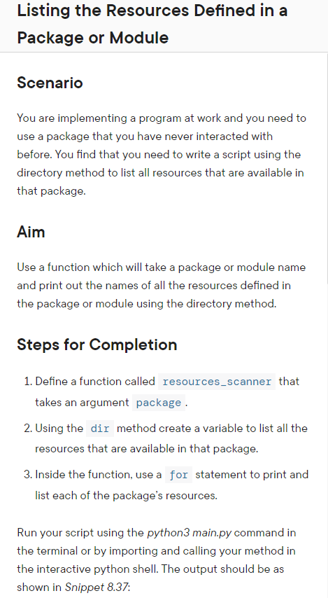 Listing the Resources Defined in a
Package or Module
Scenario
You are implementing a program at work and you need to
use a package that you have never interacted with
before. You find that you need to write a script using the
directory method to list all resources that are available in
that package.
Aim
Use a function which will take a package or module name
and print out the names of all the resources defined in
the package or module using the directory method.
Steps for Completion
1. Define a function called resources_scanner that
takes an argument package.
2. Using the dir method create a variable to list all the
resources that are available in that package.
3. Inside the function, use a for statement to print and
list each of the package's resources.
Run your script using the python3 main.py command in
the terminal or by importing and calling your method in
the interactive python shell. The output should be as
shown in Snippet 8.37: