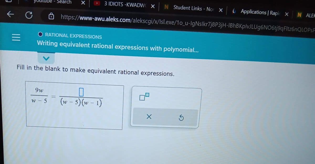 3
←
=
C
3 IDIOTS-KWADWOX| N Student Links - Nor X Applications | Rapic X
https://www-awu.aleks.com/alekscgi/x/Isl.exe/10_u-IgNslkr7j8P3jH-IBhBKplvJLUg6NO6tj9qFltz6nQLOPSF
Search
9w
w - 5
X
O RATIONAL EXPRESSIONS
Writing equivalent rational expressions with polynomial...
Fill in the blank to make equivalent rational expressions.
0
(w - 5)(w - 1)
X
N ALEK