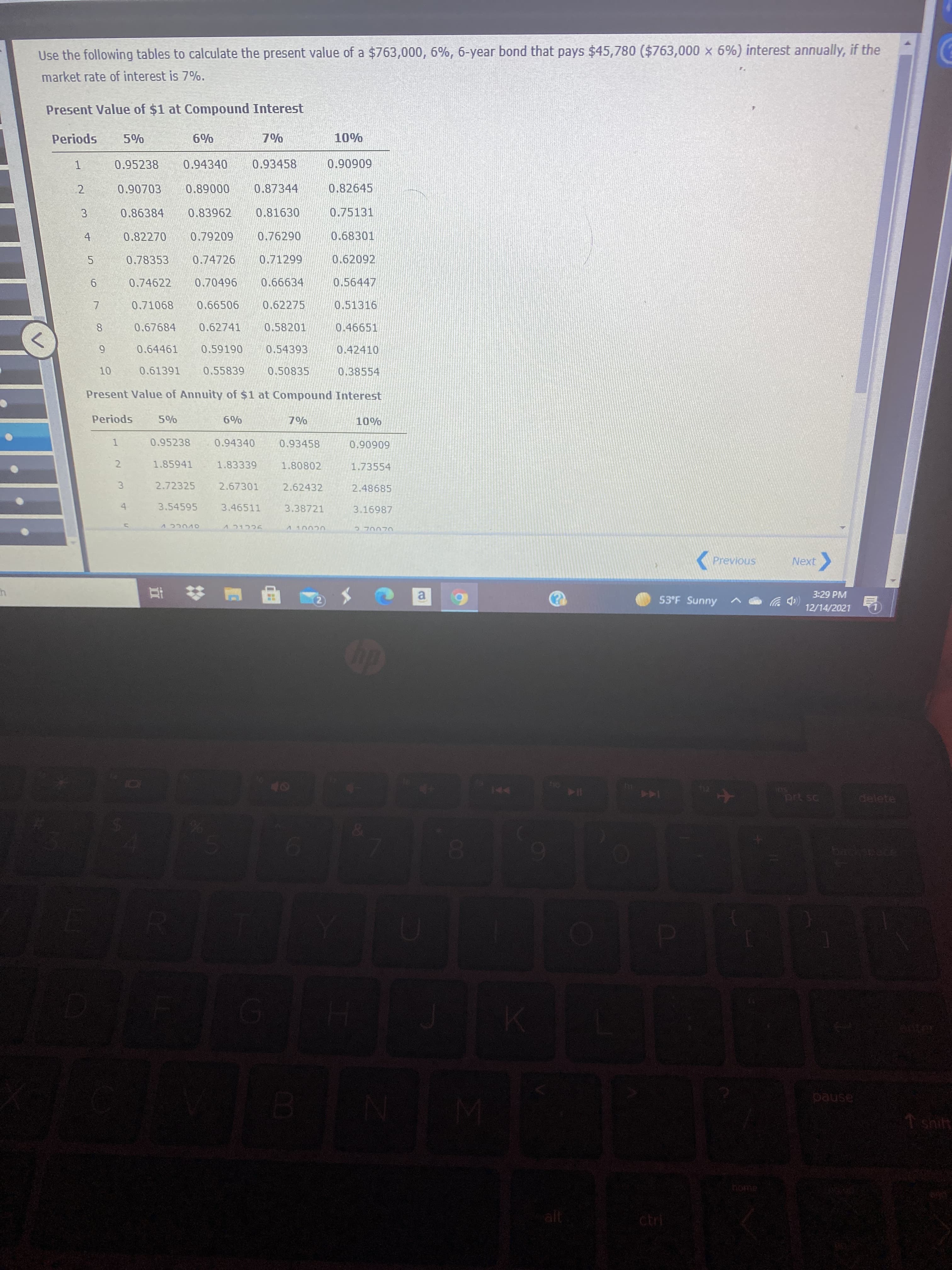 3.
67
Use the following tables to calculate the present value of a $763,000, 6%, 6-year bond that pays $45,780 ($763,000 x 6%) interest annually, if the
market rate of interest is 7%.
Present Value of $1 at Compound Interest
spo
0.95238
0%%%
0.94340
0.93458
60606'0
2
000680
0.87344
0.82645
0.86384
0.83962
0.81630
0.75131
0.82270
0.79209
0.76290
0.68301
4.
0.78353
0.74726
0.62092
0.74622
0.70496
0.66634
0.56447
0.71068
0.66506
0.62275
0.51316
0.67684
0.62741
0.58201
0.46651
8.
0.64461
0.59190
0.54393
0.42410
0.61391
0.55839
0.50835
0.38554
Present Value of Annuity of $1 at Compound Interest
Periods
0%%9
0% L
0.95238
0.94340
0.93458
1.
60606'0
1.85941
1.83339
1.80802
1.73554
2.
2.72325
2.67301
2.62432
2.48685
3.
3.54595
3.46511
3.38721
3.16987
OVUCC V
( Previous
Next
3:29 PM
a.
53°F Sunny
(中罗
12/14/2021
LEGO
prt sc
144
pause
shilt
home
alt
ctri
