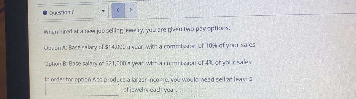 • Question 6
When hired at a new job selling jewelry, you are given two pay options:
Option A: Base salary of $14,000 a year, with a commission of 10% of your sales
Option B: Base salary of $21,000.a year, with a commission of 4% of your sales
In order for option A to produce a larger income, you would need sell at least $
of jewelry each year.
