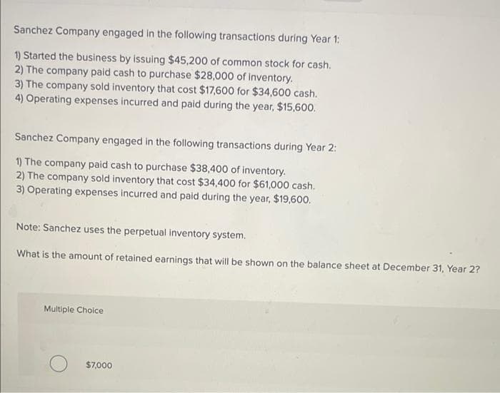 Sanchez Company engaged in the following transactions during Year 1:
1) Started the business by issuing $45,200 of common stock for cash.
2) The company paid cash to purchase $28,000 of Inventory.
3) The company sold inventory that cost $17,600 for $34,600 cash.
4) Operating expenses incurred and paid during the year, $15,600.
Sanchez Company engaged in the following transactions during Year 2:
1) The company paid cash to purchase $38,400 of inventory.
2) The company sold inventory that cost $34,400 for $61,000 cash.
3) Operating expenses incurred and paid during the year, $19,600.
Note: Sanchez uses the perpetual inventory system.
What is the amount of retained earnings that will be shown on the balance sheet at December 31, Year 2?
Multiple Choice
$7,000