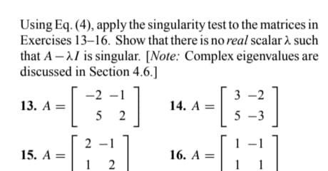 Using Eq. (4), apply the singularity test to the matrices in
Exercises 13-16. Show that there is no real scalar > such
that A-I is singular. [Note: Complex eigenvalues are
discussed in Section 4.6.]
-2
-2 -1
52
13. A =
15. A =
2]
2- -1
1
2
14. A =
16. A =
3-2
5-3
1
1
1