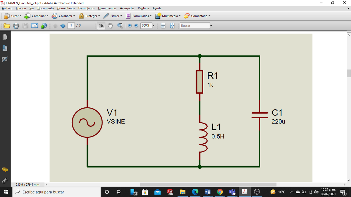 * EXAMEN_Circuitos_P3.pdf - Adobe Acrobat Pro Extended
Archivo Edición Ver Documento Comentarios Formuļarios Herramientas Avanzadas Ventana Ayuda
Crear
Combinar -
Colaborar -
Proteger -
Firmar
E Formularios
Multimedia -
Comentario
3
IN
300%
Buscar
R1
1k
V1
C1
VSINE
220u
L1
0.5H
215.9 x 279.4 mm
10:24 a. m.
P Escribe aquí para buscar
16°C
13
06/07/2021
u
