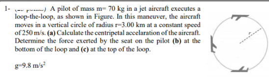 1- -- pomn) A pilot of mass m= 70 kg in a jet aircraft executes a
loop-the-loop, as shown in Figure. In this maneuver, the aircraft
moves in a vertical circle of radius r=3.00 km at a constant speed
of 250 m/s. (a) Calculate the centripetal accelaration of the aircraft.
Determine the force exerted by the seat on the pilot (b) at the
bottom of the loop and (c) at the top of the loop.
g-9.8 m/s?
