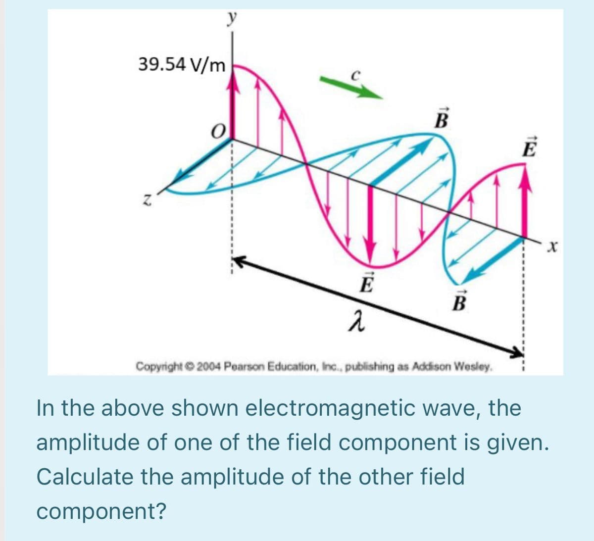 y
39.54 V/m
В
B
Copyright 2004 Poarson Education, Inc., publishing as Addison Wesley.
In the above shown electromagnetic wave, the
amplitude of one of the field component is given.
Calculate the amplitude of the other field
component?
