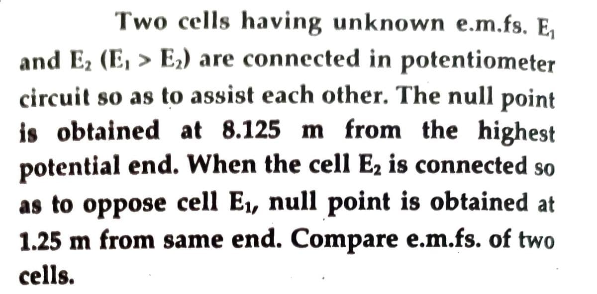 Two cells having unknown e.m.fs. E,
and E, (E, > E2) are connected in potentiometer
circuit so as to assist each other. The null point
is obtained at 8.125 m from the highest
potential end. When the cell E, is connected so
as to oppose cell E1, null point is obtained at
1.25 m from same end. Compare e.m.fs. of two
cells.
