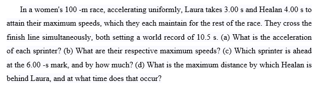 In a women's 100 -m race, accelerating uniformly, Laura takes 3.00 s and Healan 4.00 s to
attain their maximum speeds, which they each maintain for the rest of the race. They cross the
finish line simultaneously, both setting a world record of 10.5 s. (a) What is the acceleration
of each sprinter? (b) What are their respective maximum speeds? (c) Which sprinter is ahead
at the 6.00 -s mark, and by how much? (d) What is the maximum distance by which Healan is
behind Laura, and at what time does that occur?
