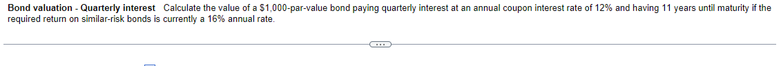 Bond valuation - Quarterly interest Calculate the value of a $1,000-par-value bond paying quarterly interest at an annual coupon interest rate of 12% and having 11 years until maturity if the
required return on similar-risk bonds is currently a 16% annual rate.