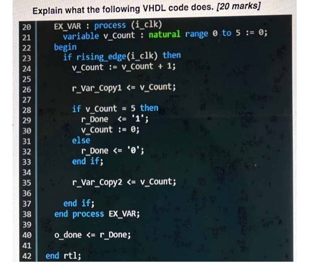 Explain what the following VHDL code does. [20 marks]
EX_VAR : process (i_clk)
variable v_Count : natural range 0 to 5 := 0;
begin
if rising_edge(i_clk) then
v_Count := v_Count + 1;
20
21
22
23
24
25
26
r_Var_Copy1 <= v_Count;
27
if v_Count = 5 then
r_Done <= '1';
v_Count := 0;
else
28
%3D
29
30
31
r_Done <= '0';
end if;
32
33
34
35
r_Var_Copy2 <= v_Count;
36
end if;
end process EXx_VAR;
37
38
39
40
o done <= r_Done;
41
42
end rtl;
