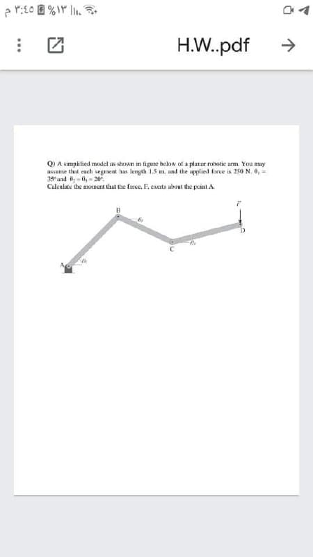 イ
H.W.pdf
->
A simplified model as shown in figure below of a planur robotie urm. You may
ussue thut each segment has length 1.5 m, aad the applied force is 250 N. 0, =
35 and -0,- 20.
Calculate dhe aoncnt that the force, F. cacits about dhe point A
...
