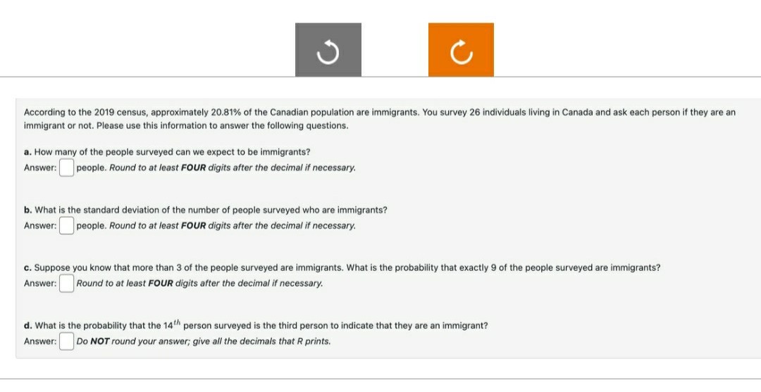 According to the 2019 census, approximately 20.81% of the Canadian population are immigrants. You survey 26 individuals living in Canada and ask each person if they are an
immigrant or not. Please use this information to answer the following questions.
a. How many of the people surveyed can we expect to be immigrants?
Answer:
people. Round to at least FOUR digits after the decimal if necessary.
b. What is the standard deviation of the number of people surveyed who are immigrants?
Answer:
people. Round to at least FOUR digits after the decimal if necessary.
c. Suppose you know that more than 3 of the people surveyed are immigrants. What is the probability that exactly 9 of the people surveyed are immigrants?
Answer: Round to at least FOUR digits after the decimal if necessary.
d. What is the probability that the 14th person surveyed is the third person to indicate that they are an immigrant?
Answer:
Do NOT round your answer; give all the decimals that R prints.