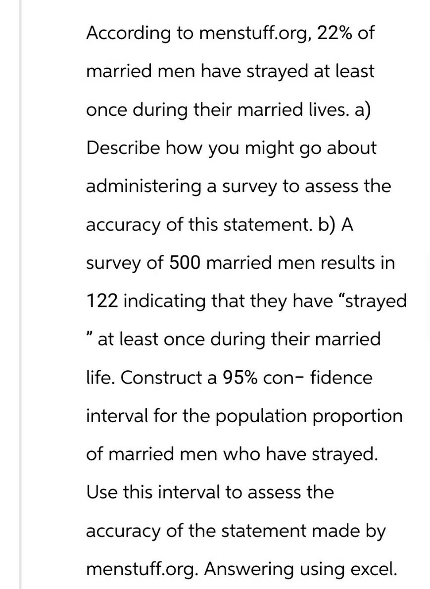 According to menstuff.org, 22% of
married men have strayed at least
once during their married lives. a)
Describe how you might go about
administering a survey to assess the
accuracy of this statement. b) A
survey of 500 married men results in
122 indicating that they have "strayed
" at least once during their married
life. Construct a 95% con- fidence
interval for the population proportion
of married men who have strayed.
Use this interval to assess the
accuracy of the statement made by
menstuff.org. Answering using excel.
