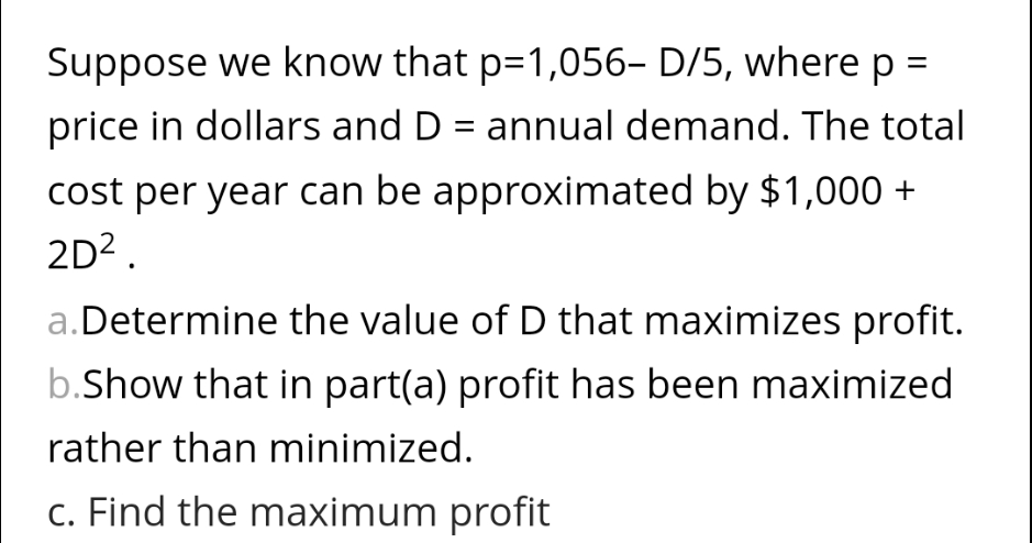 Suppose we know that p=1,056- D/5, where p:
price in dollars and D = annual demand. The total
cost per year can be approximated by $1,000 +
2D².
a. Determine the value of D that maximizes profit.
b.Show that in part(a) profit has been maximized
rather than minimized.
c. Find the maximum profit