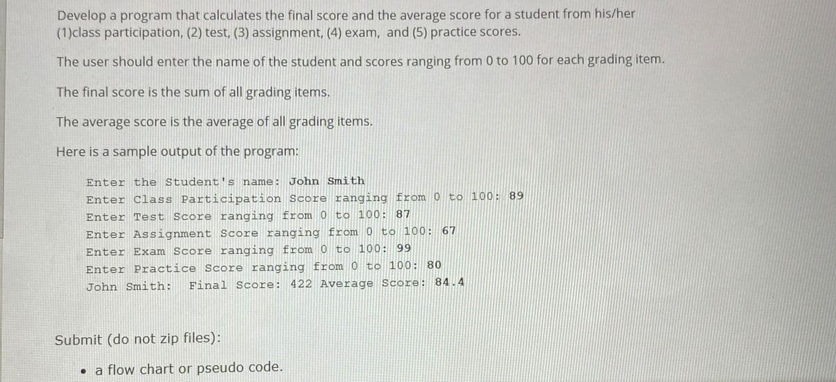 Develop a program that calculates the final score and the average score for a student from his/her
(1)class participation, (2) test, (3) assignment, (4) exam, and (5) practice scores.
The user should enter the name of the student and scores ranging from 0 to 100 for each grading item.
The final score is the sum of all grading items.
The average score is the average of all grading items.
Here is a sample output of the program:
Enter the Student's name:
John Smith
Enter Class Participation Score ranging from 0 to 100: 89
Enter Test Score ranging from 0 to 100: 87
Enter Assignment Score ranging from 0 to 100: 67
Enter Exam Score ranging from 0 to 100: 99
Enter Practice Score ranging from 0 to 100: 80
Final Score: 422 Average Score: 84.4
John Smith:
Submit (do not zip files):
• a flow chart or pseudo code.
