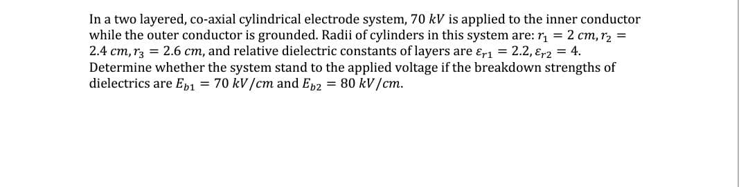 In a two layered, co-axial cylindrical electrode system, 70 kV is applied to the inner conductor
while the outer conductor is grounded. Radii of cylinders in this system are: r = 2 cm, rz =
2.4 cm, r3 = 2.6 cm, and relative dielectric constants of layers are ɛr1 = 2.2, ɛr2 = 4.
Determine whether the system stand to the applied voltage if the breakdown strengths of
dielectrics are Ep1 = 70 kV/cm and Ep2 = 80 kV/cm.
