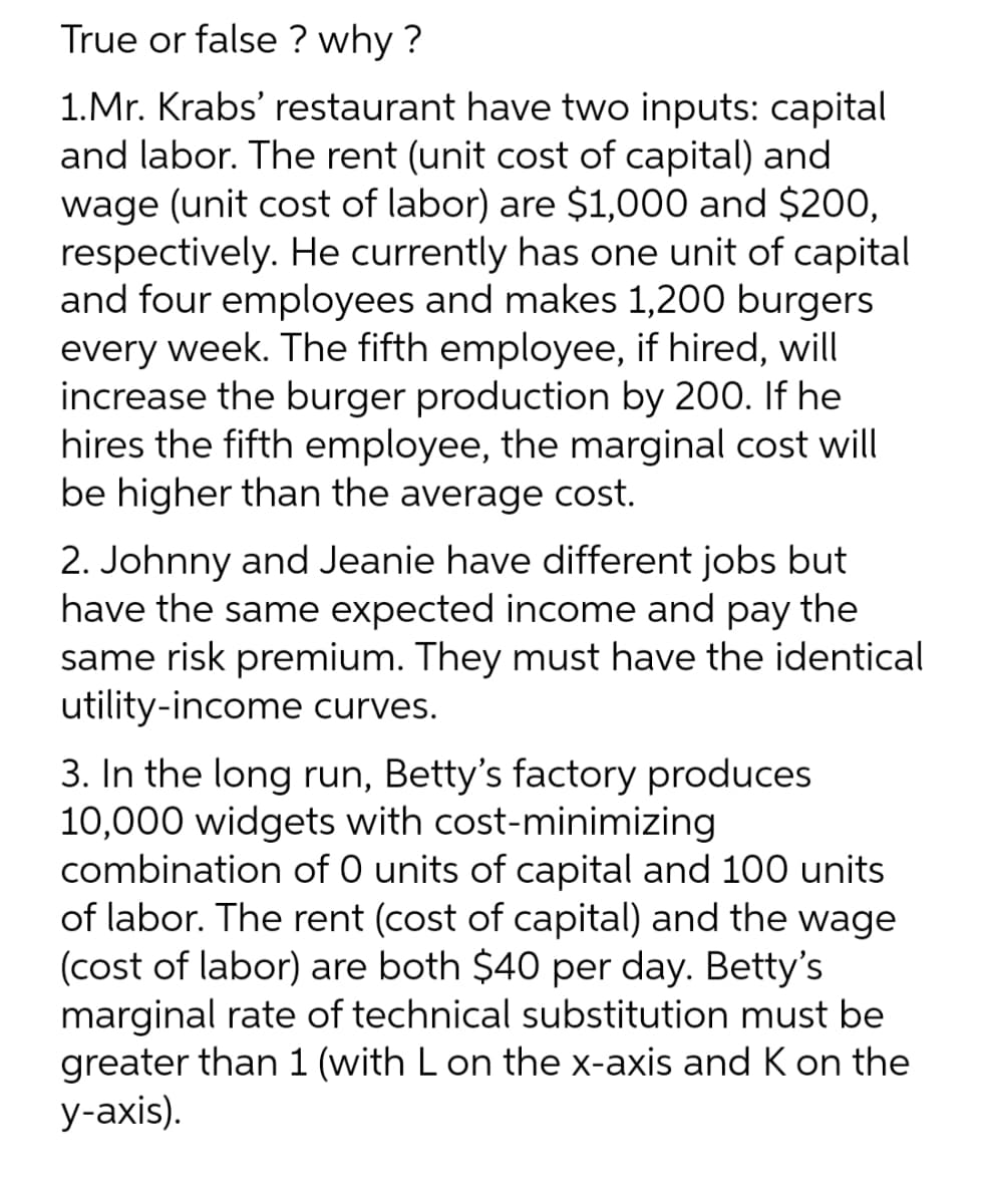 True or false? why?
1.Mr. Krabs' restaurant have two inputs: capital
and labor. The rent (unit cost of capital) and
wage (unit cost of labor) are $1,000 and $200,
respectively. He currently has one unit of capital
and four employees and makes 1,200 burgers
every week. The fifth employee, if hired, will
increase the burger production by 200. If he
hires the fifth employee, the marginal cost will
be higher than the average cost.
2. Johnny and Jeanie have different jobs but
have the same expected income and pay the
same risk premium. They must have the identical
utility-income curves.
3. In the long run, Betty's factory produces
10,000 widgets with cost-minimizing
combination of 0 units of capital and 100 units
of labor. The rent (cost of capital) and the wage
(cost of labor) are both $40 per day. Betty's
marginal rate of technical substitution must be
greater than 1 (with L on the x-axis and K on the
y-axis).