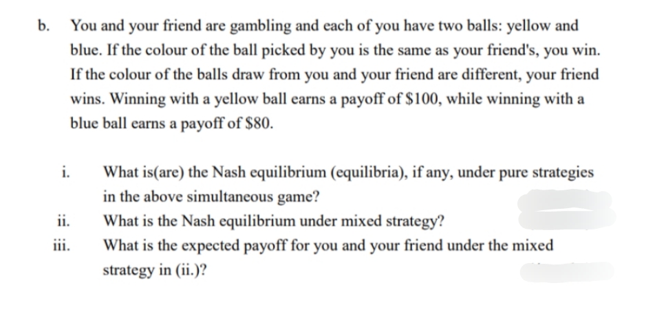 You and your friend are gambling and each of you have two balls: yellow and
blue. If the colour of the ball picked by you is the same as your friend's, you
b.
win.
If the colour of the balls draw from you and your friend are different, your friend
wins. Winning with a yellow ball earns a payoff of $100, while winning with a
blue ball earns a payoff of $80.
i.
What is(are) the Nash equilibrium (equilibria), if any, under pure strategies
in the above simultaneous game?
ii.
What is the Nash equilibrium under mixed strategy?
iii.
What is the expected payoff for you and your friend under the mixed
strategy in (ii.)?
