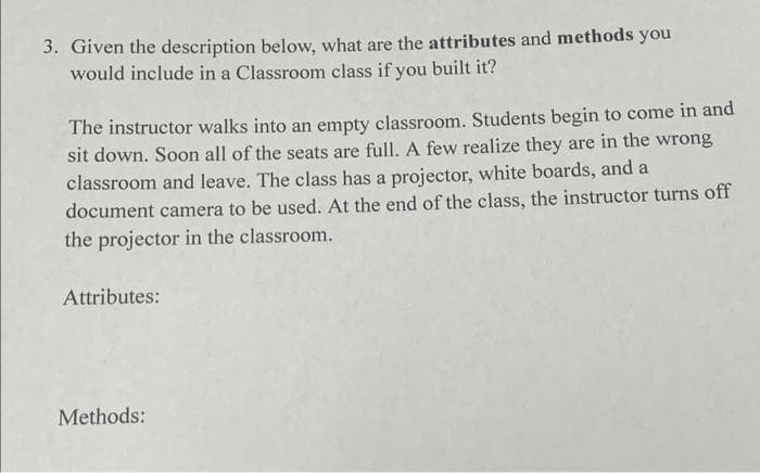 3. Given the description below, what are the attributes and methods you
would include in a Classroom class if you built it?
The instructor walks into an empty classroom. Students begin to come in and
sit down. Soon all of the seats are full. A few realize they are in the wrong
classroom and leave. The class has a projector, white boards, and a
document camera to be used. At the end of the class, the instructor turns off
the projector in the classroom.
Attributes:
Methods: