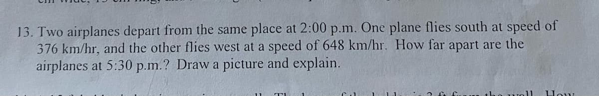 13. Two airplanes depart from the same place at 2:00 p.m. One plane flies south at speed of
376 km/hr, and the other flies west at a speed of 648 km/hr. How far apart are the
airplanes at 5:30 p.m.? Draw a picture and explain.
How