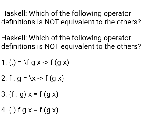 Haskell: Which of the following operator
definitions is NOT equivalent to the others?
Haskell: Which of the following operator
definitions is NOT equivalent to the others?
1. (.) = \f g x -> f (g x)
2. f.g = \x -> f (g x)
3. (f . g) x = f (g x)
%3D
4. (.) f g x = f (g x)
