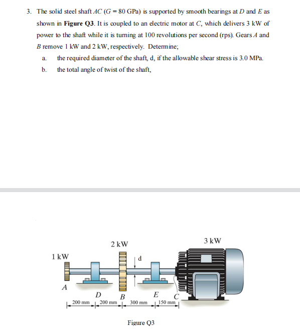 3. The solid steel shaft AC (G = 80 GPa) is supported by smooth bearings at D and E as
shown in Figure Q3. It is coupled to an electric motor at C, which delivers 3 kW of
power to the shaft while it is turning at 100 revolutions per second (rps). Gears A and
B remove 1 kW and 2 kW, respectively. Determine;
a.
the required diameter of the shaft, d, if the allowable shear stress is 3.0 MPa.
b. the total angle of twist of the shaft,
1 kW
A
200 mm
2 kW
D
B
200 mm
300 mm
E
Figure Q3
150 mm
3 kW