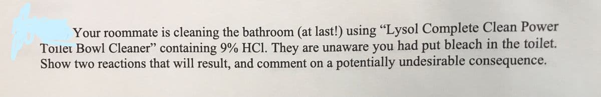 Your roommate is cleaning the bathroom (at last!) using "Lysol Complete Clean Power
Toilet Bowl Cleaner" containing 9% HCl. They are unaware you had put bleach in the toilet.
Show two reactions that will result, and comment on a potentially undesirable consequence.