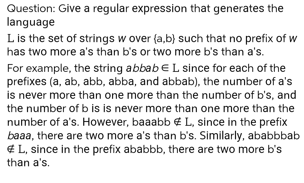 Question: Give a regular expression that generates the
language
L is the set of strings w over {a,b} such that no prefix of w
has two more a's than b's or two more b's than a's.
For example, the string abbab E L since for each of the
prefixes (a, ab, abb, abba, and abbab), the number of a's
is never more than one more than the number of b's, and
the number of b is is never more than one more than the
number of a's. However, baaabb # L, since in the prefix
baaa, there are two more a's than b's. Similarly, ababbbab
#L, since in the prefix ababbb, there are two more b's
than a's.