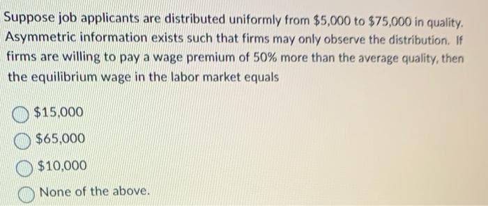 Suppose job applicants are distributed uniformly from $5,000 to $75,000 in quality.
Asymmetric information exists such that firms may only observe the distribution. If
firms are willing to pay a wage premium of 50% more than the average quality, then
the equilibrium wage in the labor market equals
$15,000
$65,000
$10,000
None of the above.