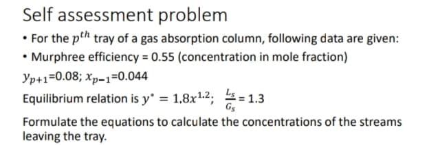 Self assessment problem
• For the pth tray of a gas absorption column, following data are given:
• Murphree efficiency = 0.55 (concentration in mole fraction)
Yp+1=0.08; Xp-1=0.044
Equilibrium relation is y* = 1.8x¹.2;=1.3
Formulate the equations to calculate the concentrations of the streams
leaving the tray.