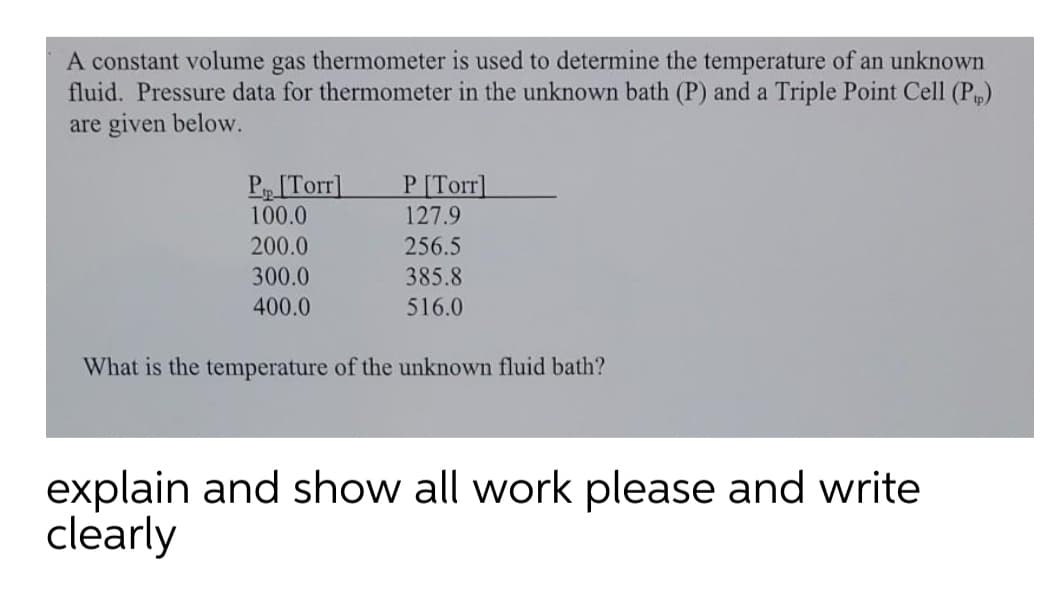 A constant volume gas thermometer is used to determine the temperature of an unknown
fluid. Pressure data for thermometer in the unknown bath (P) and a Triple Point Cell (P)
are given below.
P[Torr]
100.0
P [Torr]
127.9
200.0
256.5
300.0
385.8
400.0
516.0
What is the temperature of the unknown fluid bath?
explain and show all work please and write
clearly
