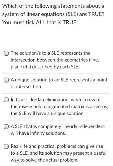 Which of the following statements about a
system of linear equations (SLE) are TRUE?
You must tick ALL that is TRUE
The solution/s to a SLE represents the
intersection between the geometries (line,
plane etc) described by each SLE.
O Aunique solution to an SLE represents a point
of intersection.
In Gauss-Jordan elimination, when a row of
the row-echelon augmented matrix is all zeros,
the SLE will have a unique solution.
O A SLE that is completely linearly independent
will have infinity solutions.
Real-life and practical problems can give rise
to a SLE, and its solution may present a useful
way to solve the actual problem.
