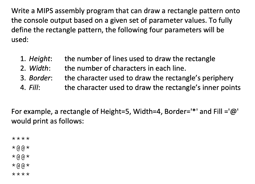 Write a MIPS assembly program that can draw a rectangle pattern onto
the console output based on a given set of parameter values. To fully
define the rectangle pattern, the following four parameters will be
used:
1. Height:
the number of lines used to draw the rectangle
2. Width:
the number of characters in each line.
3. Border:
the character used to draw the rectangle's periphery
4. Fill:
the character used to draw the rectangle's inner points
For example, a rectangle of Height=5, Width=D4, Border=*' and Fill ='@'
would print as follows:
****
* @ @ *
* @ @ *
* @ @ *
****
