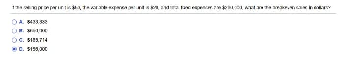 If the selling price per unit is $50, the variable expense per unit is $20, and total fixed expenses are $260,000, what are the breakeven sales in dollars?
A. $433,333
B. $650,000
O C. $185,714
D. $156,000