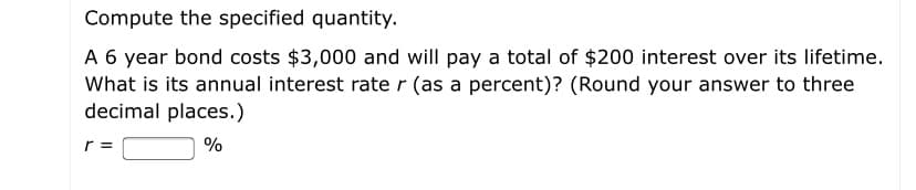 Compute the specified quantity.
A 6 year bond costs $3,000 and will pay a total of $200 interest over its lifetime.
What is its annual interest rate r (as a percent)? (Round your answer to three
decimal places.)
r =
%
