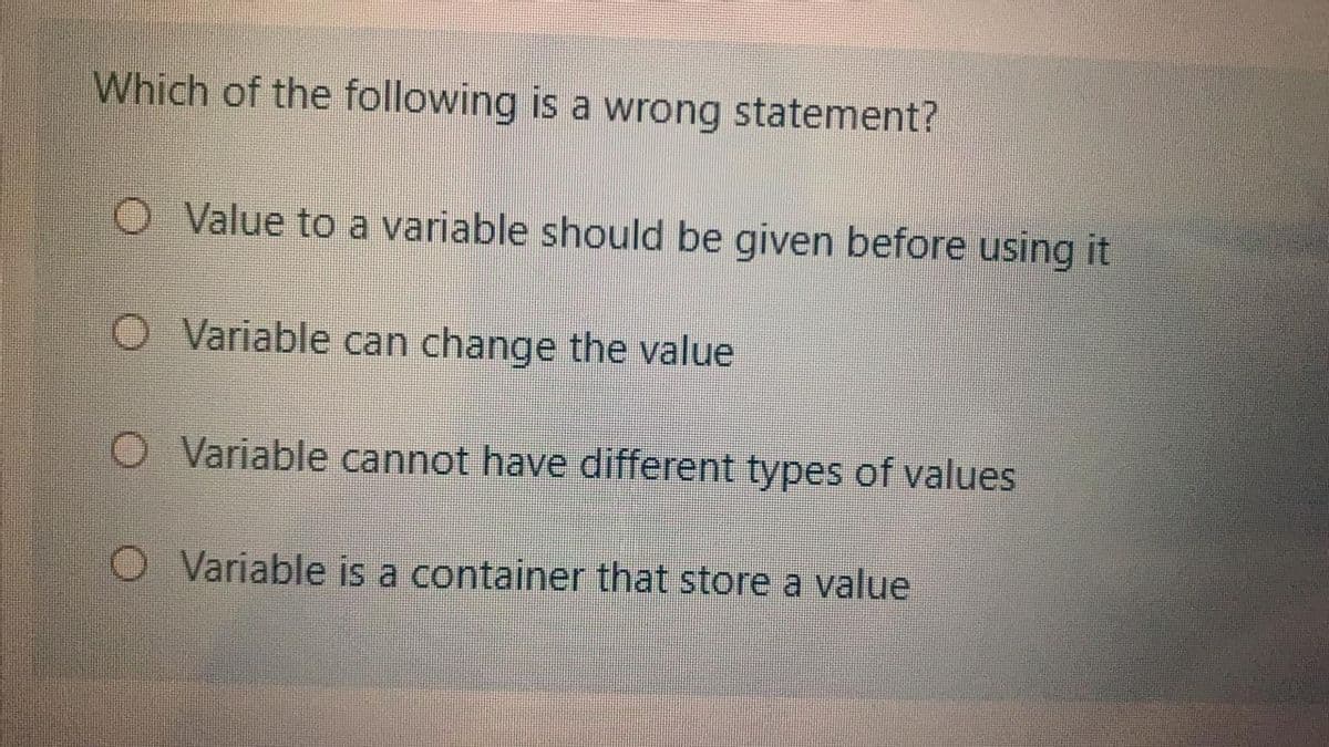 Which of the following is a wrong statement?
O Value to a variable should be given before using it
O Variable can change the value
O Variable cannot have different types of values
Variable is a container that store a value
