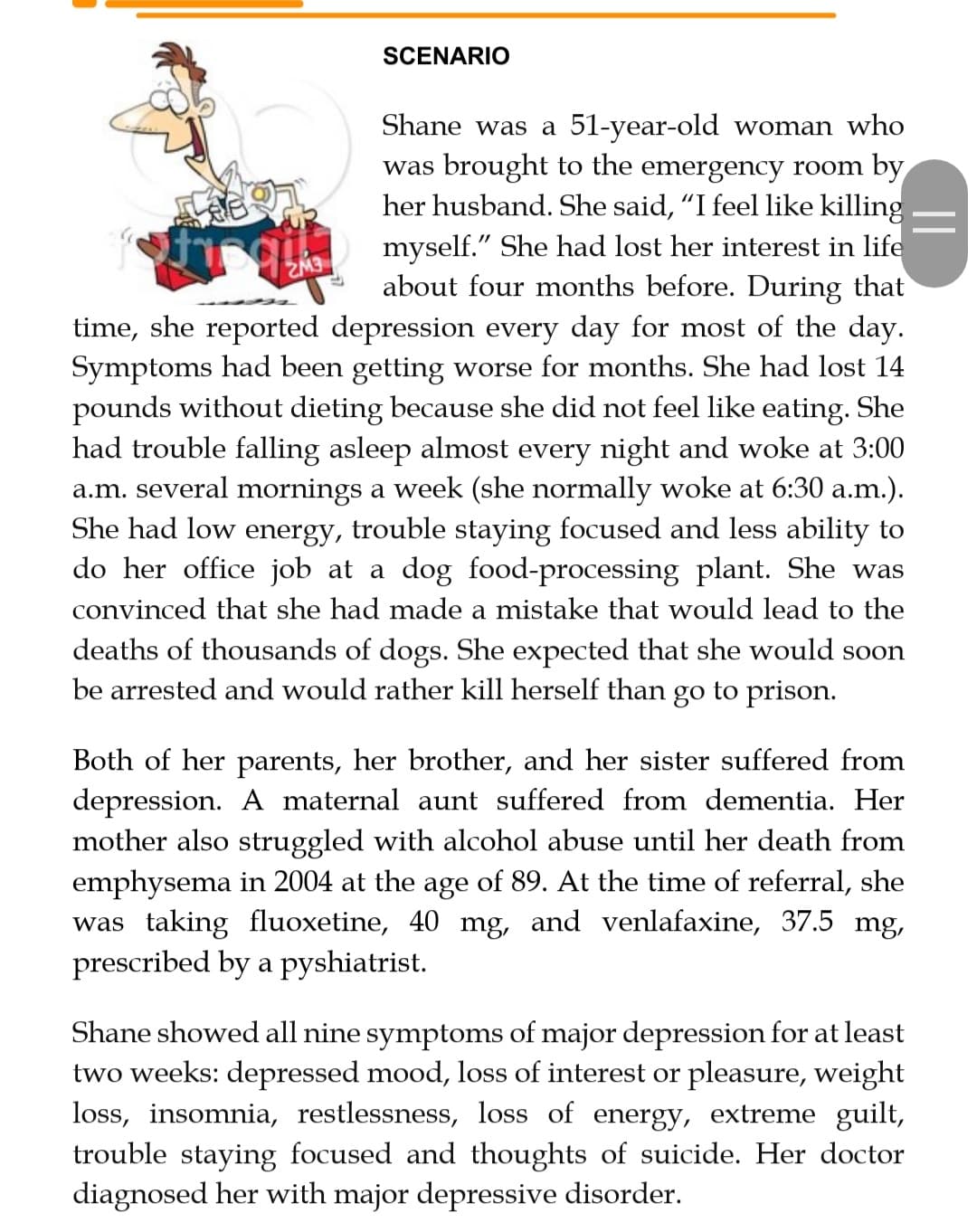 SCENARIO
Shane was a 51-year-old woman who
was brought to the emergency room by
her husband. She said, "I feel like killing
myself." She had lost her interest in life
about four months before. During that
time, she reported depression every day for most of the day.
Symptoms had been getting worse for months. She had lost 14
pounds without dieting because she did not feel like eating. She
had trouble falling asleep almost every night and woke at 3:00
a.m. several mornings a week (she normally woke at 6:30 a.m.).
She had low energy, trouble staying focused and less ability to
do her office job at a dog food-processing plant. She was
convinced that she had made a mistake that would lead to the
deaths of thousands of dogs. She expected that she would soon
be arrested and would rather kill herself than go to prison.
Both of her parents, her brother, and her sister suffered from
depression. A maternal aunt suffered from dementia. Her
mother also struggled with alcohol abuse until her death from
emphysema in 2004 at the age of 89. At the time of referral, she
was taking fluoxetine, 40 mg, and venlafaxine, 37.5 mg,
prescribed by a pyshiatrist.
Shane showed all nine symptoms of major depression for at least
two weeks: depressed mood, loss of interest or pleasure, weight
loss, insomnia, restlessness, loss of energy, extreme guilt,
trouble staying focused and thoughts of suicide. Her doctor
diagnosed her with major depressive disorder.
