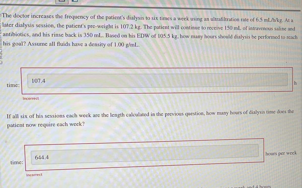 The doctor increases the frequency of the patient's dialysis to six times a week using an ultrafiltration rate of 6.5 mL/h/kg. At a
later dialysis session, the patient's pre-weight is 107.2 kg. The patient will continue to receive 150 mL of intravenous saline and
antibiotics, and his rinse back is 350 mL. Based on his EDW of 105.5 kg, how many hours should dialysis be performed to reach
his goal? Assume all fluids have a density of 1.00 g/mL.
time:
107.4
Incorrect
If all six of his sessions each week are the length calculated in the previous question, how many hours of dialysis time does the
patient now require each week?
644.4
time:
Incorrect
hours per week
4 hours
h