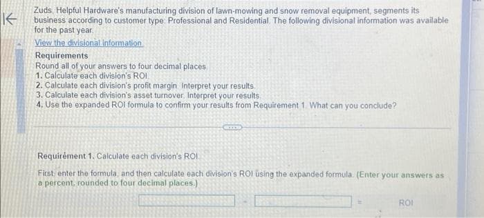 K
Zuds, Helpful Hardware's manufacturing division of lawn-mowing and snow removal equipment, segments its
business according to customer type. Professional and Residential. The following divisional information was available
for the past year.
View the divisional information
Requirements
Round all of your answers to four decimal places
1. Calculate each division's ROI
2. Calculate each division's profit margin. Interpret your results.
3. Calculate each division's asset turnover. Interpret your results
4. Use the expanded ROI formula to confirm your results from Requirement 1. What can you conclude?
Cm
Requirement 1. Calculate each division's ROI.
First enter the formula, and then calculate each division's ROI using the expanded formula (Enter your answers as
a percent, rounded to four decimal places.)
ROI