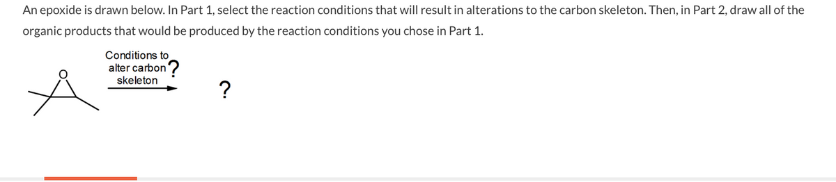 An epoxide is drawn below. In Part 1, select the reaction conditions that will result in alterations to the carbon skeleton. Then, in Part 2, draw all of the
organic products that would be produced by the reaction conditions you chose in Part 1.
Conditions to
alter carbon?
skeleton
?