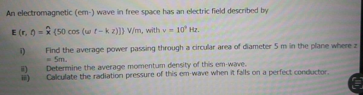 An
electromagnetic (em-) wave in free space has an electric field described by
E (r, t) = x (50 cos (w t- k z)]} V/m, with v = 10⁹ Hz.
i)
Find the average power passing through a circular area of diameter 5 m in the plane where z
= 5m.
Determine the average momentum density of this em-wave.
Calculate the radiation pressure of this em-wave when it falls on a perfect conductor.
€
ii)