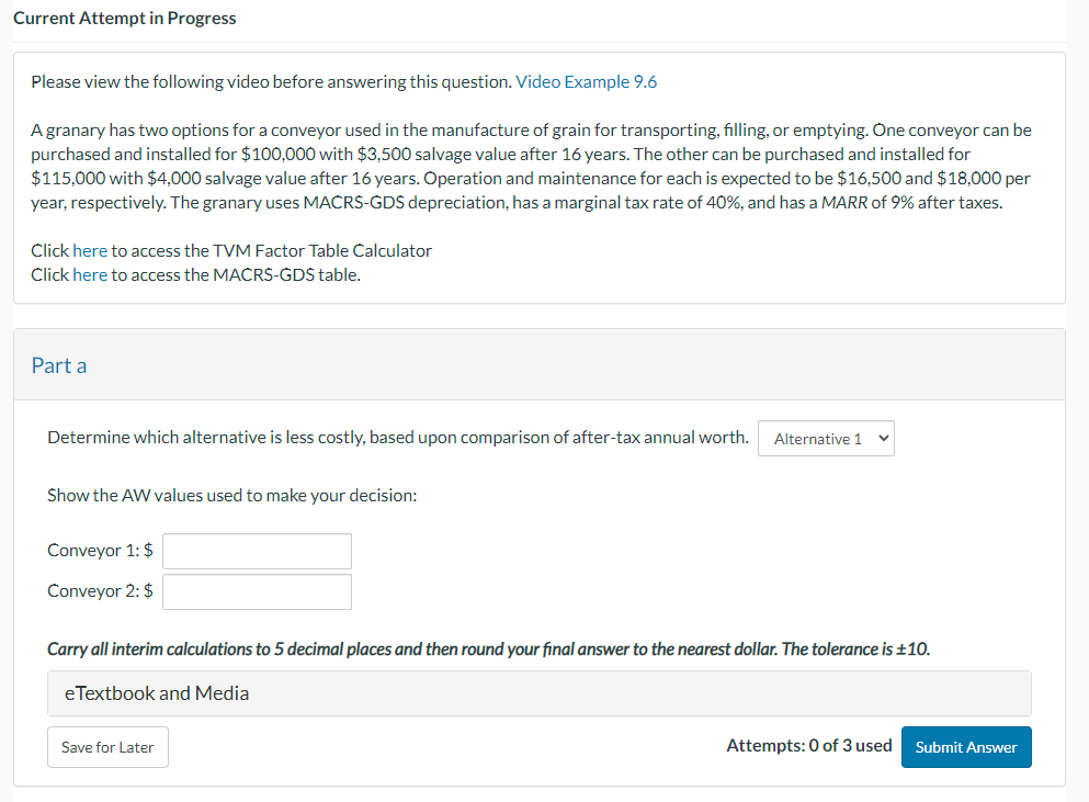 Current Attempt in Progress
Please view the following video before answering this question. Video Example 9.6
A granary has two options for a conveyor used in the manufacture of grain for transporting, filling, or emptying. One conveyor can be
purchased and installed for $100,000 with $3,500 salvage value after 16 years. The other can be purchased and installed for
$115,000 with $4,000 salvage value after 16 years. Operation and maintenance for each is expected to be $16,500 and $18,000 per
year, respectively. The granary uses MACRS-GDS depreciation, has a marginal tax rate of 40%, and has a MARR of 9% after taxes.
Click here to access the TVM Factor Table Calculator
Click here to access the MACRS-GDS table.
Part a
Determine which alternative is less costly, based upon comparison of after-tax annual worth. Alternative 1
Show the AW values used to make your decision:
Conveyor 1: $
Conveyor 2: $
Carry all interim calculations to 5 decimal places and then round your final answer to the nearest dollar. The tolerance is ±10.
eTextbook and Media
Save for Later
Attempts: 0 of 3 used
Submit Answer