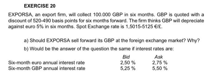 EXERCISE 20
EXPORSA, an export firm, will collect 100.000 GBP in six months. GBP is quoted with a
discount of 520-490 basis points for six months forward. The firm thinks GBP will depreciate
against euro 5% in six months. Spot Exchange rate is 1,5015-5125 €/£.
a) Should EXPORSA sell forward its GBP at the foreign exchange market? Why?
b) Would be the answer of the question the same if interest rates are:
Bid
Ask
2,50 %
2,75%
5,25 %
5,50 %
Six-month euro annual interest rate
Six-month GBP annual interest rate