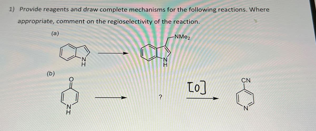 1) Provide reagents and draw complete mechanisms for the following reactions. Where
appropriate, comment on the regioselectivity of the reaction.
(a)
(b)
IZ
N
IZ
?
ZI
-NMe2
[0]
CN
N