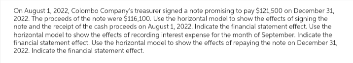 On August 1, 2022, Colombo Company's treasurer signed a note promising to pay $121,500 on December 31,
2022. The proceeds of the note were $116,100. Use the horizontal model to show the effects of signing the
note and the receipt of the cash proceeds on August 1, 2022. Indicate the financial statement effect. Use the
horizontal model to show the effects of recording interest expense for the month of September. Indicate the
financial statement effect. Use the horizontal model to show the effects of repaying the note on December 31,
2022. Indicate the financial statement effect.