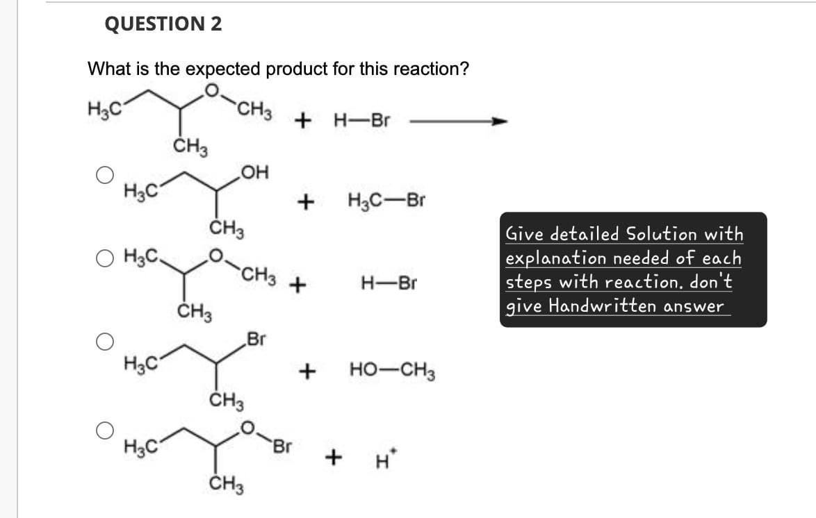 QUESTION 2
What is the expected product for this reaction?
H3C
CH3
+ H-Br
CH3
OH
H3C
+
H3C-Br
CH3
H3C.
-CH3 +
H-Br
CH3
Br
H3C
+ HO-CH3
Give detailed Solution with
explanation needed of each
steps with reaction. don't
give Handwritten answer
CH3
H3C
Br
+ H*
CH3
