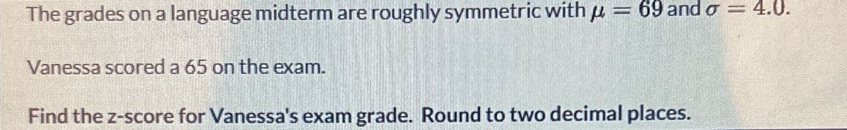 The grades on a language midterm are roughly symmetric with p
69 and σ = 4.0.
Vanessa scored a 65 on the exam.
Find the z-score for Vanessa's exam grade. Round to two decimal places.