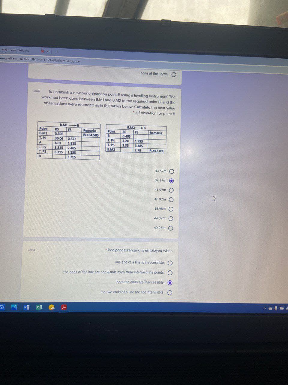 Meet - nzw-pimo-rw
anuwwlPx-a_a7HdrtDNnmaFDF2GGA/formResponse
none of the above. O
To establish a new benchmark on point Busing a levelling instrument. The
work had been done between B.M1 and B.M2 to the required point B, and the
observations were recorded as in the tables below. Calculate the best value
*of elevation for point B
B.M1 B
B.M2 B
BS
Point
B.M1
T. P1
BS
FS
3.305
Remarks
RL-34.585
FS
0.405
4.24
3.35
Point
Remarks
B
30.06
0.672
1.825
2.485
3.315 1.23S
3.715
T. P4
T. PS
B.M2
1.795
A
4.01
3.485
Т. Р2
T. P3
3.315
2.78
RL=42.093
B
39.97m
41.97m
46.97m
45.98m O
44.37m
O
40.95m O
* Reciprocal ranging is employed when
one end of a line is inaccessible. O
the ends of the line are not visible even from intermediate points. O
both the ends are inaccessible.
the two ends of a line are not intervisible,O
O O O O O O O
O O OC
