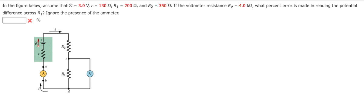 In the figure below, assume that 3.0 V, r = 130 S2, R₁
difference across R₁? Ignore the presence of the ammeter.
X %
ww
a
A
b
R₂
R₁
www
d
=
200 2, and R₂ = 350 2. If the voltmeter resistance Ry = 4.0 kn, what percent error is made in reading the potential