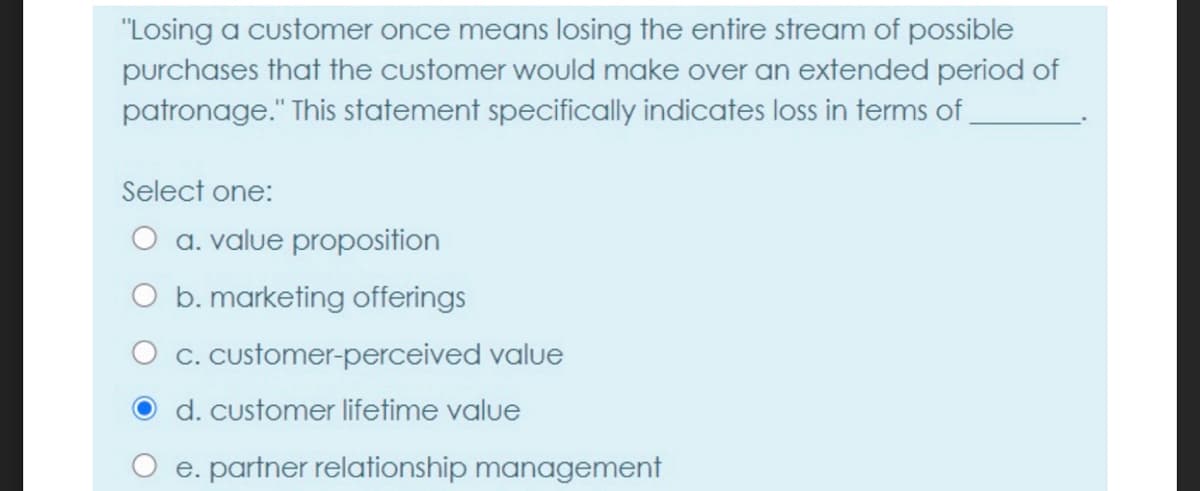 "Losing a customer once means losing the entire stream of possible
purchases that the customer would make over an extended period of
patronage." This statement specifically indicates loss in terms of.
Select one:
O a. value proposition
O b. marketing offerings
C. Customer-perceived value
d. customer lifetime value
e. partner relationship management
