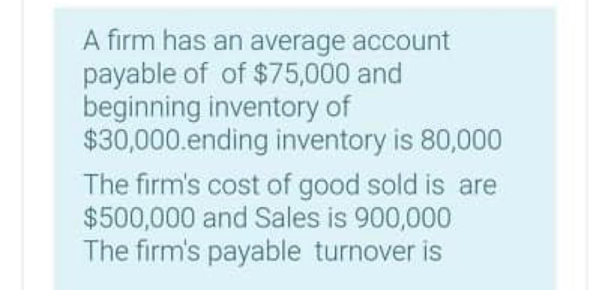 A firm has an average account
payable of of $75,000 and
beginning inventory of
$30,000.ending inventory is 80,000
The firm's cost of good sold is are
$500,000 and Sales is 900,000
The firm's payable turnover is
